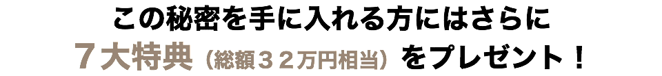 この秘密を手に入れる方にはさらに ７大特典（総額３２万円相当）をプレゼント！