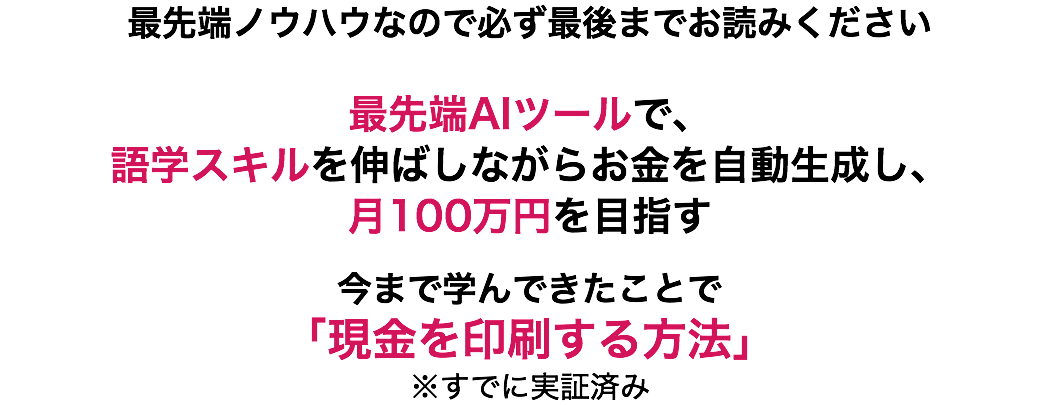 最先端ノウハウなので必ず最後までお読みください 最先端AIツールで、 語学スキルを伸ばしながらお金を自動生成し、 月100万円を目指す 今まで学んできたことで 「現金を印刷する方法」 ※すでに実証済み