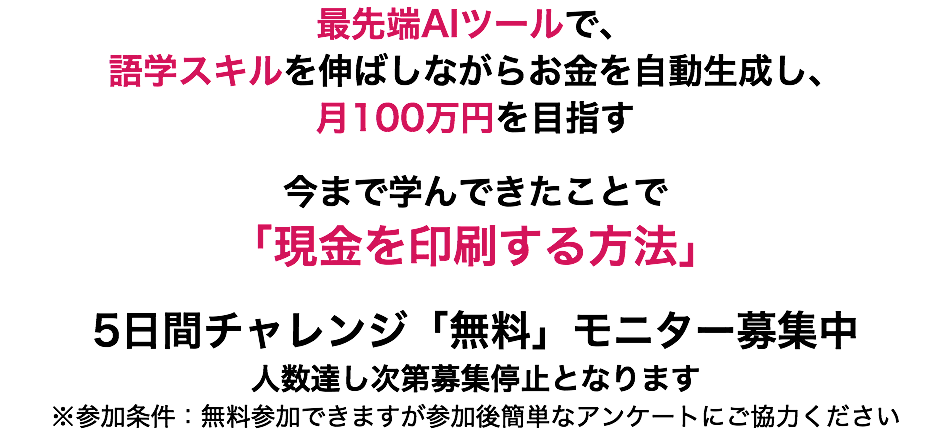 最先端AIツールで、 語学スキルを伸ばしながらお金を自動生成し、 月100万円を目指す 今まで学んできたことで 「現金を印刷する方法」 5日間チャレンジ「無料」モニター募集中 人数達し次第募集停止となります ※参加条件：無料参加できますが参加後簡単なアンケートにご協力ください