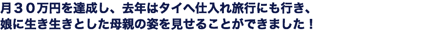 月３０万円を達成し、去年はタイへ仕入れ旅行にも行き、 娘に生き生きとした母親の姿を見せることができました！