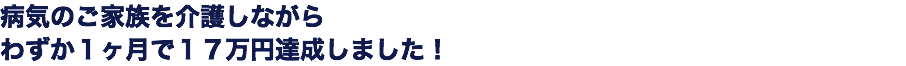 病気のご家族を介護しながら わずか１ヶ月で１７万円達成しました！